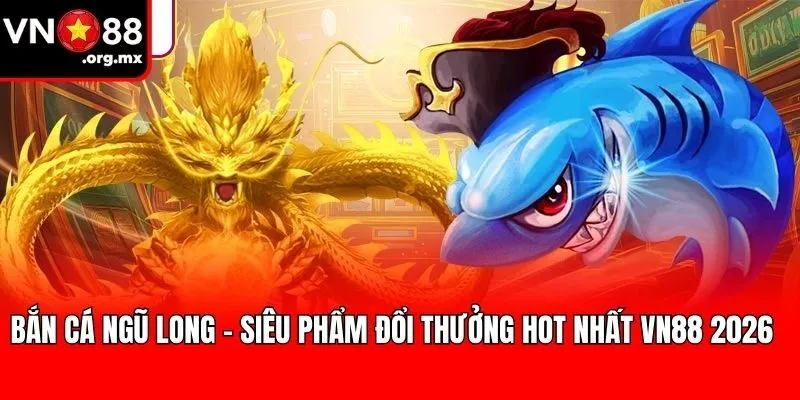 Bắn Cá Ngũ Long – Siêu Phẩm Đổi Thưởng Hot Nhất VN88 2026